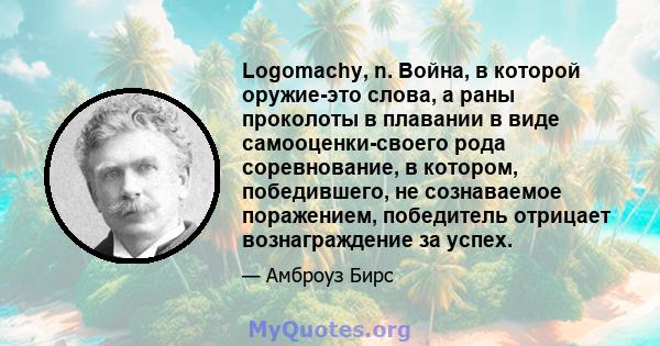 Logomachy, n. Война, в которой оружие-это слова, а раны проколоты в плавании в виде самооценки-своего рода соревнование, в котором, победившего, не сознаваемое поражением, победитель отрицает вознаграждение за успех.