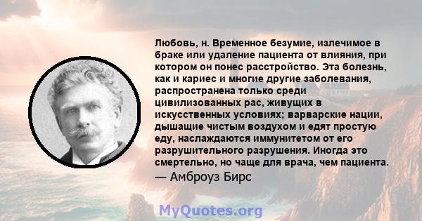 Любовь, н. Временное безумие, излечимое в браке или удаление пациента от влияния, при котором он понес расстройство. Эта болезнь, как и кариес и многие другие заболевания, распространена только среди цивилизованных рас, 