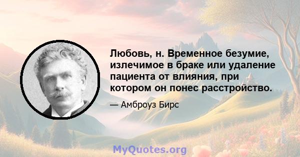 Любовь, н. Временное безумие, излечимое в браке или удаление пациента от влияния, при котором он понес расстройство.