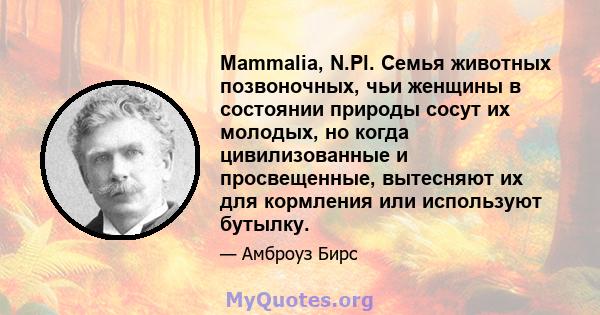 Mammalia, N.Pl. Семья животных позвоночных, чьи женщины в состоянии природы сосут их молодых, но когда цивилизованные и просвещенные, вытесняют их для кормления или используют бутылку.