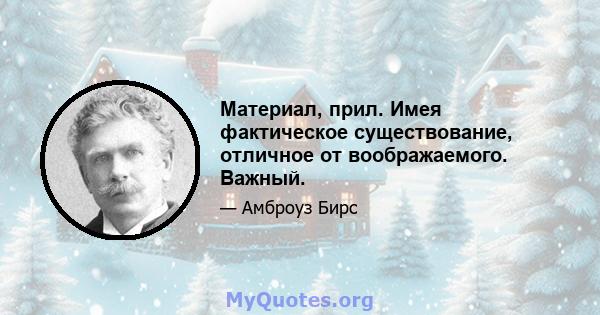 Материал, прил. Имея фактическое существование, отличное от воображаемого. Важный.