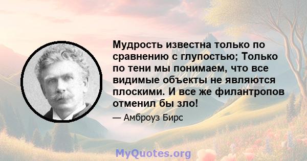 Мудрость известна только по сравнению с глупостью; Только по тени мы понимаем, что все видимые объекты не являются плоскими. И все же филантропов отменил бы зло!