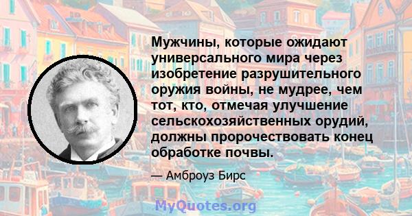 Мужчины, которые ожидают универсального мира через изобретение разрушительного оружия войны, не мудрее, чем тот, кто, отмечая улучшение сельскохозяйственных орудий, должны пророчествовать конец обработке почвы.