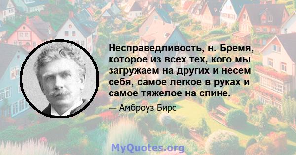 Несправедливость, н. Бремя, которое из всех тех, кого мы загружаем на других и несем себя, самое легкое в руках и самое тяжелое на спине.