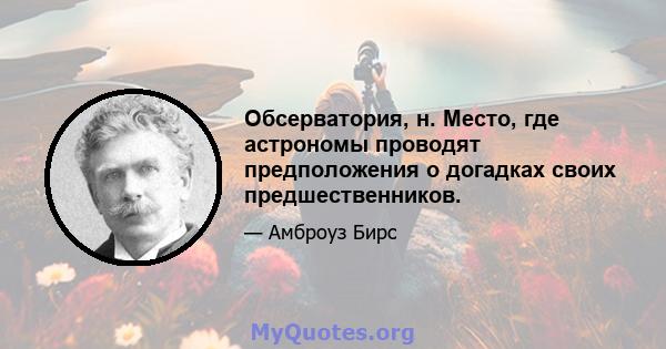 Обсерватория, н. Место, где астрономы проводят предположения о догадках своих предшественников.