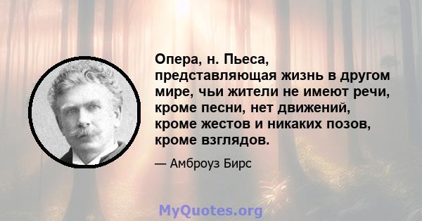 Опера, н. Пьеса, представляющая жизнь в другом мире, чьи жители не имеют речи, кроме песни, нет движений, кроме жестов и никаких позов, кроме взглядов.