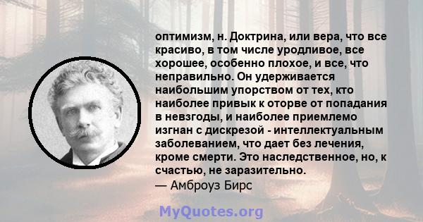 оптимизм, н. Доктрина, или вера, что все красиво, в том числе уродливое, все хорошее, особенно плохое, и все, что неправильно. Он удерживается наибольшим упорством от тех, кто наиболее привык к оторве от попадания в