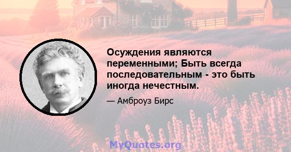 Осуждения являются переменными; Быть всегда последовательным - это быть иногда нечестным.