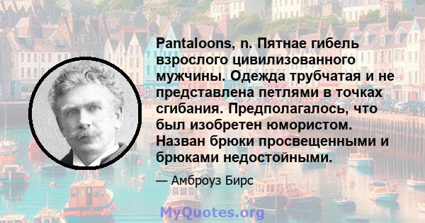 Pantaloons, n. Пятнае гибель взрослого цивилизованного мужчины. Одежда трубчатая и не представлена ​​петлями в точках сгибания. Предполагалось, что был изобретен юмористом. Назван брюки просвещенными и брюками