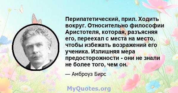 Перипатетический, прил. Ходить вокруг. Относительно философии Аристотеля, которая, разъясняя его, переехал с места на место, чтобы избежать возражений его ученика. Излишняя мера предосторожности - они не знали не более