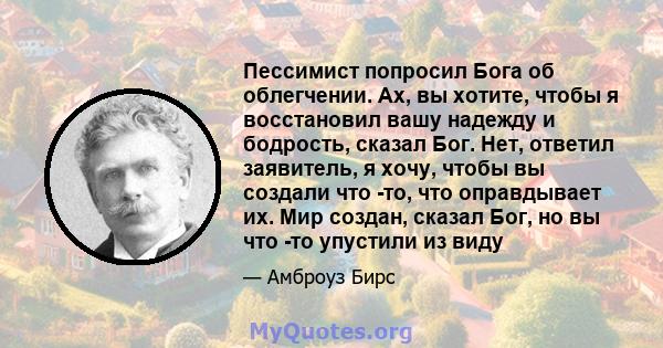 Пессимист попросил Бога об облегчении. Ах, вы хотите, чтобы я восстановил вашу надежду и бодрость, сказал Бог. Нет, ответил заявитель, я хочу, чтобы вы создали что -то, что оправдывает их. Мир создан, сказал Бог, но вы