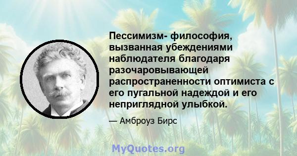 Пессимизм- философия, вызванная убеждениями наблюдателя благодаря разочаровывающей распространенности оптимиста с его пугальной надеждой и его неприглядной улыбкой.