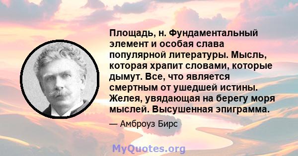 Площадь, н. Фундаментальный элемент и особая слава популярной литературы. Мысль, которая храпит словами, которые дымут. Все, что является смертным от ушедшей истины. Желея, увядающая на берегу моря мыслей. Высушенная