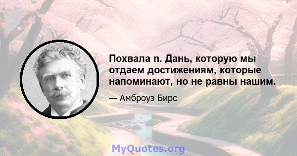 Похвала n. Дань, которую мы отдаем достижениям, которые напоминают, но не равны нашим.