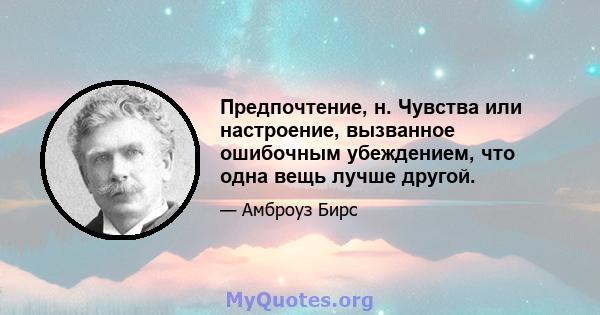 Предпочтение, н. Чувства или настроение, вызванное ошибочным убеждением, что одна вещь лучше другой.