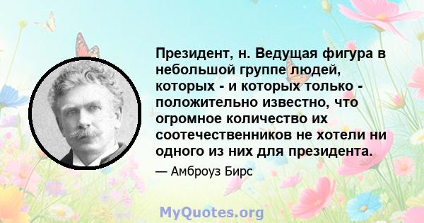 Президент, н. Ведущая фигура в небольшой группе людей, которых - и которых только - положительно известно, что огромное количество их соотечественников не хотели ни одного из них для президента.