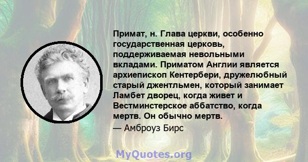 Примат, н. Глава церкви, особенно государственная церковь, поддерживаемая невольными вкладами. Приматом Англии является архиепископ Кентербери, дружелюбный старый джентльмен, который занимает Ламбет дворец, когда живет