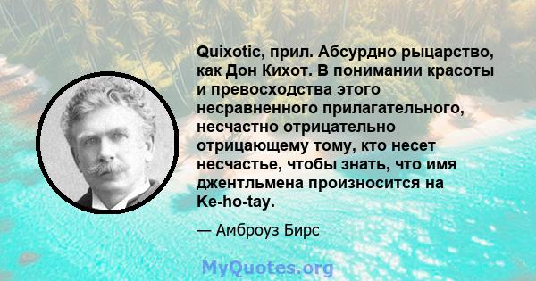 Quixotic, прил. Абсурдно рыцарство, как Дон Кихот. В понимании красоты и превосходства этого несравненного прилагательного, несчастно отрицательно отрицающему тому, кто несет несчастье, чтобы знать, что имя джентльмена