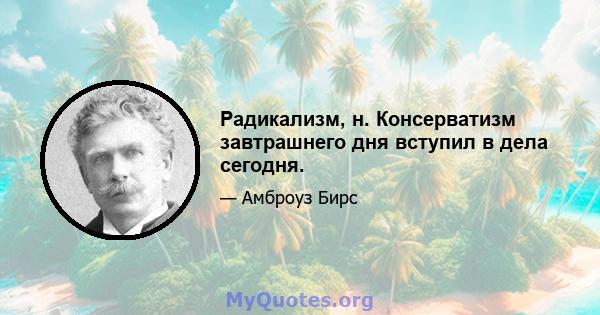 Радикализм, н. Консерватизм завтрашнего дня вступил в дела сегодня.