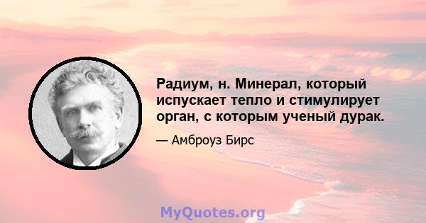 Радиум, н. Минерал, который испускает тепло и стимулирует орган, с которым ученый дурак.