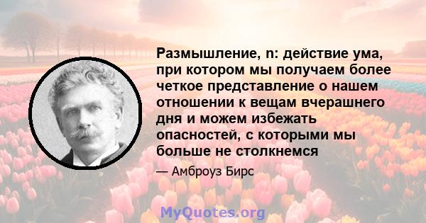 Размышление, n: действие ума, при котором мы получаем более четкое представление о нашем отношении к вещам вчерашнего дня и можем избежать опасностей, с которыми мы больше не столкнемся