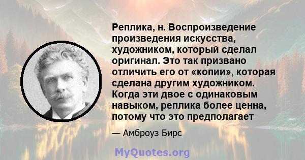 Реплика, н. Воспроизведение произведения искусства, художником, который сделал оригинал. Это так призвано отличить его от «копии», которая сделана другим художником. Когда эти двое с одинаковым навыком, реплика более