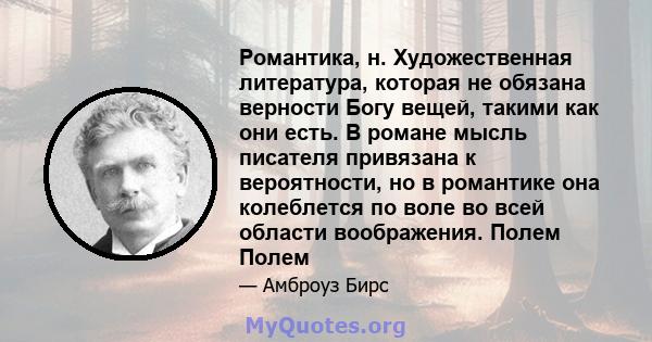 Романтика, н. Художественная литература, которая не обязана верности Богу вещей, такими как они есть. В романе мысль писателя привязана к вероятности, но в романтике она колеблется по воле во всей области воображения.