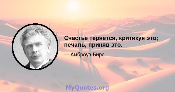 Счастье теряется, критикуя это; печаль, приняв это.