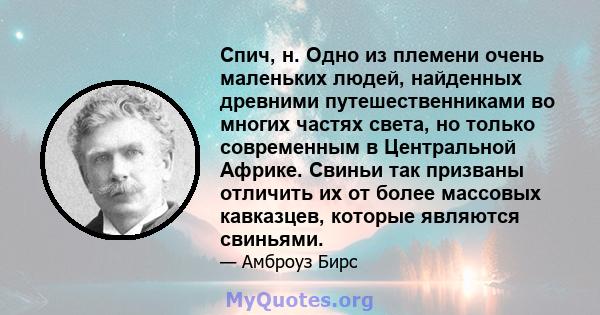 Спич, н. Одно из племени очень маленьких людей, найденных древними путешественниками во многих частях света, но только современным в Центральной Африке. Свиньи так призваны отличить их от более массовых кавказцев,