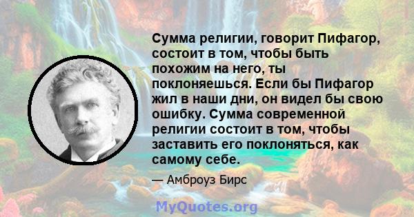 Сумма религии, говорит Пифагор, состоит в том, чтобы быть похожим на него, ты поклоняешься. Если бы Пифагор жил в наши дни, он видел бы свою ошибку. Сумма современной религии состоит в том, чтобы заставить его