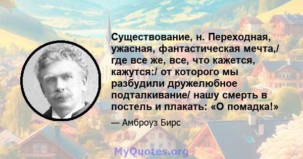 Существование, н. Переходная, ужасная, фантастическая мечта,/ где все же, все, что кажется, кажутся:/ от которого мы разбудили дружелюбное подталкивание/ нашу смерть в постель и плакать: «О помадка!»