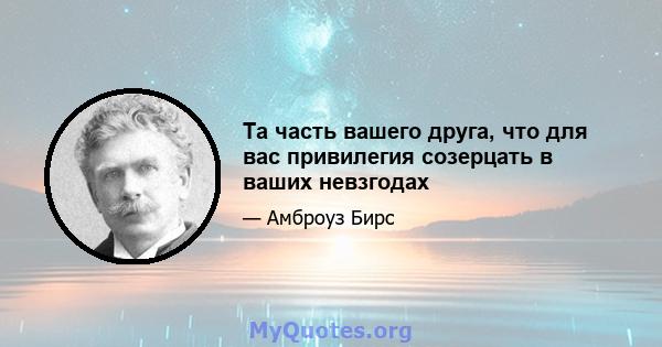 Та часть вашего друга, что для вас привилегия созерцать в ваших невзгодах