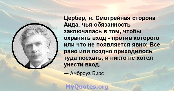 Цербер, н. Смотрейная сторона Аида, чья обязанность заключалась в том, чтобы охранять вход - против которого или что не появляется явно; Все рано или поздно приходилось туда поехать, и никто не хотел унести вход.