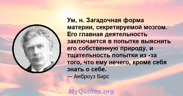 Ум, н. Загадочная форма материи, секретируемой мозгом. Его главная деятельность заключается в попытке выяснить его собственную природу, и тщательность попытки из -за того, что ему нечего, кроме себя знать о себе.