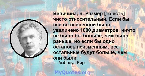 Величина, н. Размер [то есть] чисто относительный. Если бы все во вселенной было увеличено 1000 диаметров, ничто не было бы больше, чем было раньше, но если бы одно осталось неизменным, все остальные будут больше, чем