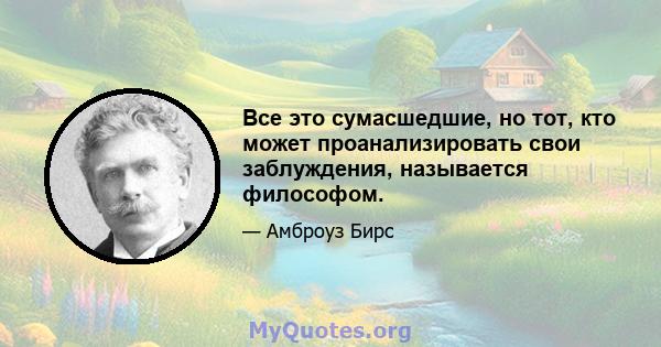 Все это сумасшедшие, но тот, кто может проанализировать свои заблуждения, называется философом.