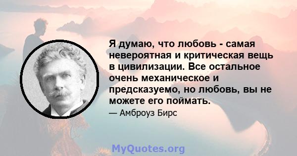 Я думаю, что любовь - самая невероятная и критическая вещь в цивилизации. Все остальное очень механическое и предсказуемо, но любовь, вы не можете его поймать.