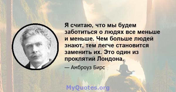 Я считаю, что мы будем заботиться о людях все меньше и меньше. Чем больше людей знают, тем легче становится заменить их. Это один из проклятий Лондона.