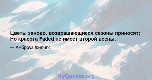 Цветы заново, возвращающиеся сезоны приносят; Но красота Faded не имеет второй весны.