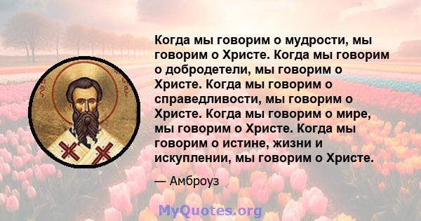 Когда мы говорим о мудрости, мы говорим о Христе. Когда мы говорим о добродетели, мы говорим о Христе. Когда мы говорим о справедливости, мы говорим о Христе. Когда мы говорим о мире, мы говорим о Христе. Когда мы