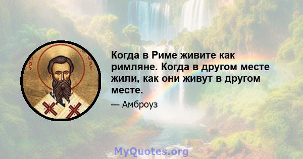 Когда в Риме живите как римляне. Когда в другом месте жили, как они живут в другом месте.