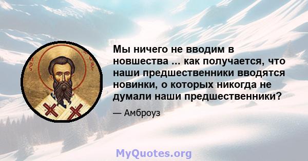 Мы ничего не вводим в новшества ... как получается, что наши предшественники вводятся новинки, о которых никогда не думали наши предшественники?