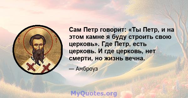 Сам Петр говорит: «Ты Петр, и на этом камне я буду строить свою церковь». Где Петр, есть церковь. И где церковь, нет смерти, но жизнь вечна.