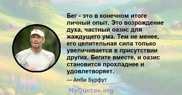 Бег - это в конечном итоге личный опыт. Это возрождение духа, частный оазис для жаждущего ума. Тем не менее, его целительная сила только увеличивается в присутствии других. Бегите вместе, и оазис становится прохладнее и 