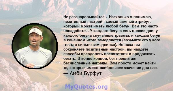 Не разочаровывайтесь. Насколько я понимаю, позитивный настрой - самый важный атрибут, который может иметь любой бегун. Вам это часто понадобится. У каждого бегуна есть плохие дни, у каждого бегуна случайные травмы, и