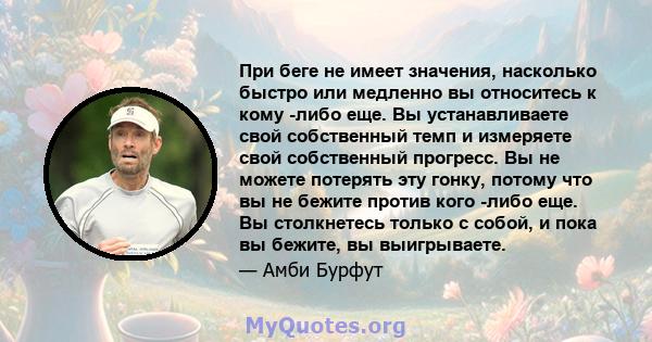 При беге не имеет значения, насколько быстро или медленно вы относитесь к кому -либо еще. Вы устанавливаете свой собственный темп и измеряете свой собственный прогресс. Вы не можете потерять эту гонку, потому что вы не