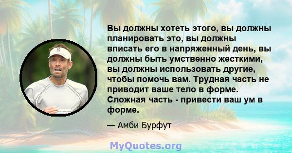 Вы должны хотеть этого, вы должны планировать это, вы должны вписать его в напряженный день, вы должны быть умственно жесткими, вы должны использовать другие, чтобы помочь вам. Трудная часть не приводит ваше тело в