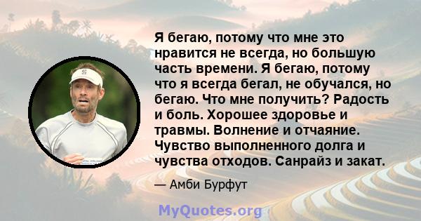 Я бегаю, потому что мне это нравится не всегда, но большую часть времени. Я бегаю, потому что я всегда бегал, не обучался, но бегаю. Что мне получить? Радость и боль. Хорошее здоровье и травмы. Волнение и отчаяние.