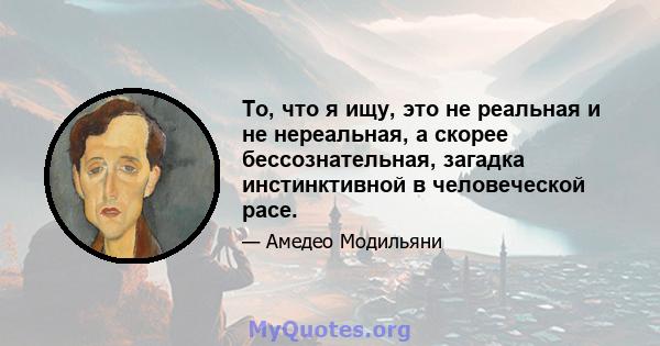 То, что я ищу, это не реальная и не нереальная, а скорее бессознательная, загадка инстинктивной в человеческой расе.