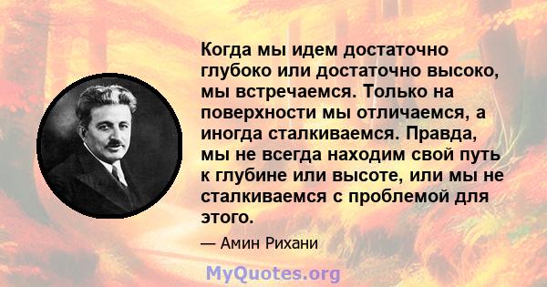 Когда мы идем достаточно глубоко или достаточно высоко, мы встречаемся. Только на поверхности мы отличаемся, а иногда сталкиваемся. Правда, мы не всегда находим свой путь к глубине или высоте, или мы не сталкиваемся с